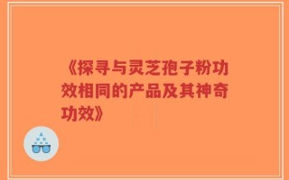 《探寻与灵芝孢子粉功效相同的产品及其神奇功效》