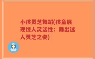 小孩灵芝舞蹈(孩童展现惊人灵活性：舞出迷人灵芝之姿)
