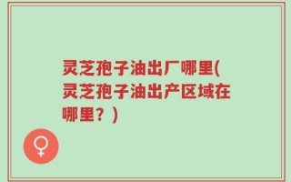 灵芝孢子油出厂哪里(灵芝孢子油出产区域在哪里？)