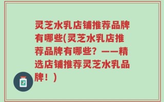 灵芝水乳店铺推荐品牌有哪些(灵芝水乳店推荐品牌有哪些？——精选店铺推荐灵芝水乳品牌！)