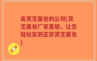 卖灵芝菌包的公司(灵芝菌包厂家直销，让您轻松买到正宗灵芝菌包)