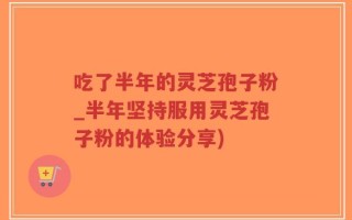 吃了半年的灵芝孢子粉_半年坚持服用灵芝孢子粉的体验分享)