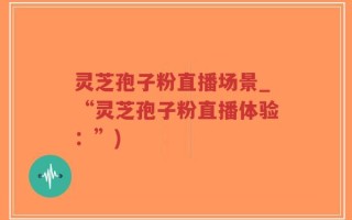 灵芝孢子粉直播场景_“灵芝孢子粉直播体验：”)