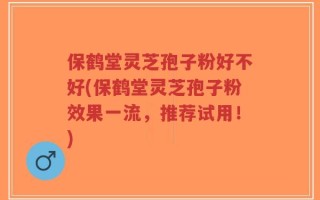 保鹤堂灵芝孢子粉好不好(保鹤堂灵芝孢子粉效果一流，推荐试用！)