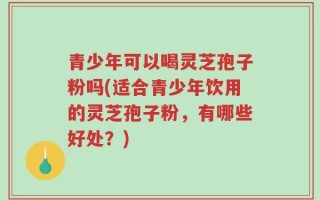 青少年可以喝灵芝孢子粉吗(适合青少年饮用的灵芝孢子粉，有哪些好处？)