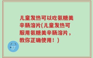 儿童发热可以吃氨糖美辛肠溶片(儿童发热可服用氨糖美辛肠溶片，教你正确使用！)