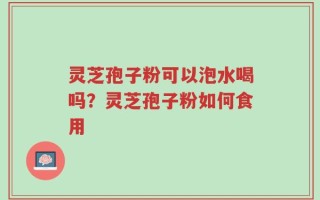 灵芝孢子粉可以泡水喝吗？灵芝孢子粉如何食用