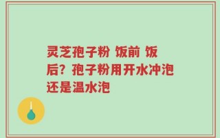 灵芝孢子粉 饭前 饭后？孢子粉用开水冲泡还是温水泡