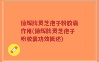德辉牌灵芝孢子粉胶囊作用(德辉牌灵芝孢子粉胶囊功效概述)