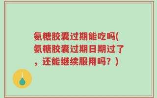 氨糖胶囊过期能吃吗(氨糖胶囊过期日期过了，还能继续服用吗？)