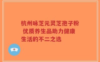 杭州咏芝元灵芝孢子粉 优质养生品助力健康生活的不二之选