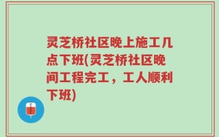 灵芝桥社区晚上施工几点下班(灵芝桥社区晚间工程完工，工人顺利下班)