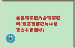 氨基葡萄糖片含葡萄糖吗(氨基葡萄糖片中是否含有葡萄糖)