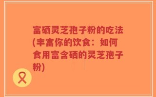 富硒灵芝孢子粉的吃法(丰富你的饮食：如何食用富含硒的灵芝孢子粉)