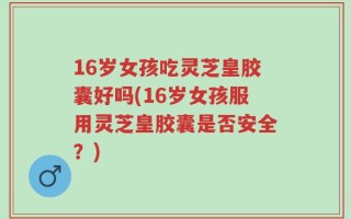 16岁女孩吃灵芝皇胶囊好吗(16岁女孩服用灵芝皇胶囊是否安全？)