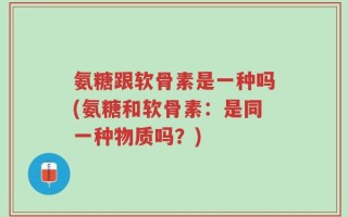 氨糖跟软骨素是一种吗(氨糖和软骨素：是同一种物质吗？)