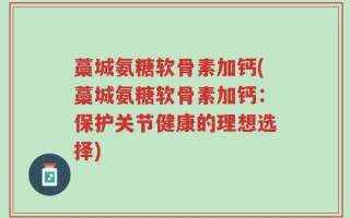 藁城氨糖软骨素加钙(藁城氨糖软骨素加钙：保护关节健康的理想选择)