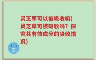 灵芝草可以被吸收嘛(灵芝草可被吸收吗？探究其有效成分的吸收情况)
