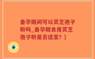 备孕期间可以灵芝孢子粉吗_备孕期食用灵芝孢子粉是否适宜？)