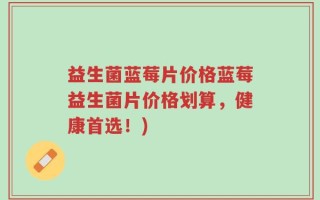 益生菌蓝莓片价格蓝莓益生菌片价格划算，健康首选！)