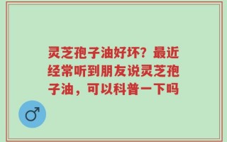 灵芝孢子油好坏？最近经常听到朋友说灵芝孢子油，可以科普一下吗
