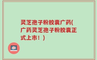 灵芝孢子粉胶囊广药(广药灵芝孢子粉胶囊正式上市！)