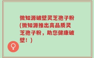 微知源破壁灵芝孢子粉(微知源推出高品质灵芝孢子粉，助您健康破壁！)