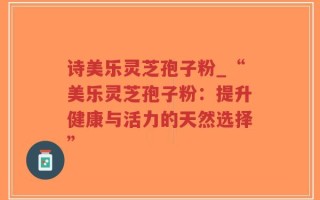 诗美乐灵芝孢子粉_“美乐灵芝孢子粉：提升健康与活力的天然选择”
