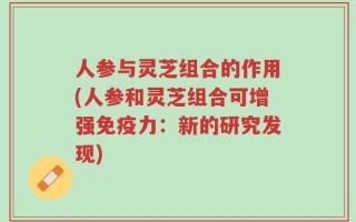 人参与灵芝组合的作用(人参和灵芝组合可增强免疫力：新的研究发现)