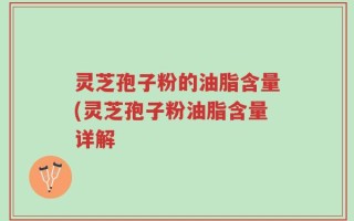 灵芝孢子粉的油脂含量(灵芝孢子粉油脂含量详解