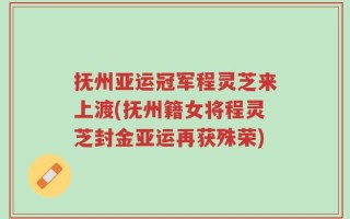 抚州亚运冠军程灵芝来上渡(抚州籍女将程灵芝封金亚运再获殊荣)