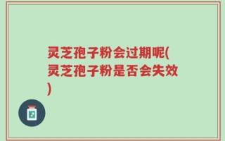 灵芝孢子粉会过期呢(灵芝孢子粉是否会失效)