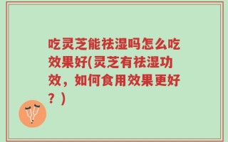 吃灵芝能祛湿吗怎么吃效果好(灵芝有祛湿功效，如何食用效果更好？)