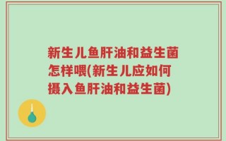 新生儿鱼肝油和益生菌怎样喂(新生儿应如何摄入鱼肝油和益生菌)
