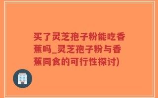 买了灵芝孢子粉能吃香蕉吗_灵芝孢子粉与香蕉同食的可行性探讨)