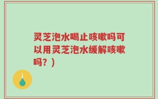 灵芝泡水喝止咳嗽吗可以用灵芝泡水缓解咳嗽吗？)