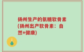 扬州生产的氨糖软骨素(扬州出产软骨素：自然+健康)