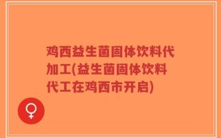 鸡西益生菌固体饮料代加工(益生菌固体饮料代工在鸡西市开启)