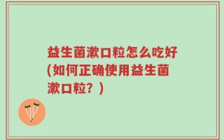 益生菌漱口粒怎么吃好(如何正确使用益生菌漱口粒？)