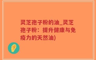 灵芝孢子粉的油_灵芝孢子粉：提升健康与免疫力的天然油)