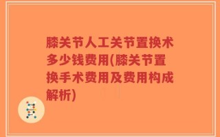 膝关节人工关节置换术多少钱费用(膝关节置换手术费用及费用构成解析)