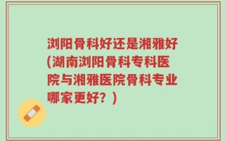 浏阳骨科好还是湘雅好(湖南浏阳骨科专科医院与湘雅医院骨科专业哪家更好？)