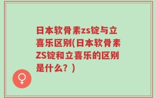 日本软骨素zs锭与立喜乐区别(日本软骨素ZS锭和立喜乐的区别是什么？)