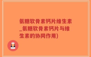 氨糖软骨素钙片维生素_氨糖软骨素钙片与维生素的协同作用)