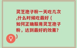 灵芝孢子粉一天吃几次,什么时候吃最好 (如何正确服用灵芝孢子粉，达到最好的效果？)
