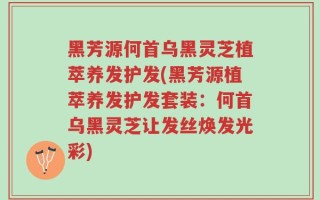 黑芳源何首乌黑灵芝植萃养发护发(黑芳源植萃养发护发套装：何首乌黑灵芝让发丝焕发光彩)