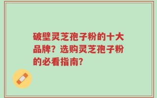 破壁灵芝孢子粉的十大品牌？选购灵芝孢子粉的必看指南？
