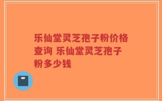 乐仙堂灵芝孢子粉价格查询 乐仙堂灵芝孢子粉多少钱