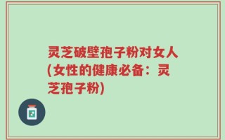 灵芝破壁孢子粉对女人(女性的健康必备：灵芝孢子粉)