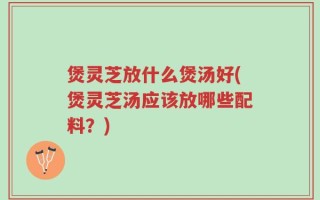 煲灵芝放什么煲汤好(煲灵芝汤应该放哪些配料？)